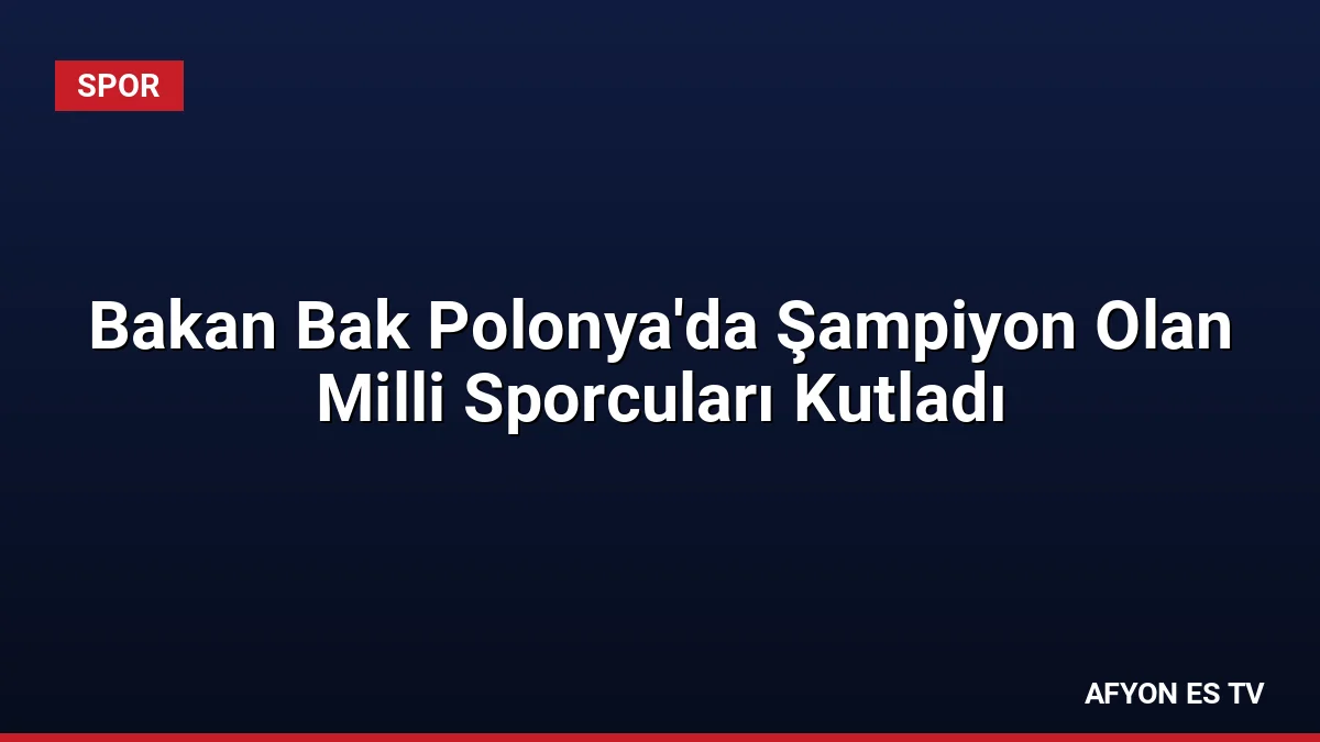 Bakan Bak Polonya'da Şampiyon Olan Milli Sporcuları Kutladı